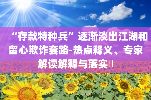 “存款特種兵”逐漸淡出江湖和留心欺詐套路-熱點(diǎn)釋義、專家解讀解釋與落實(shí)?