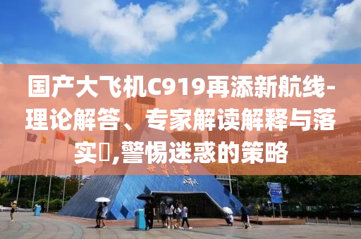 國(guó)產(chǎn)大飛機(jī)C919再添新航線(xiàn)-理論解答、專(zhuān)家解讀解釋與落實(shí)?,警惕迷惑的策略