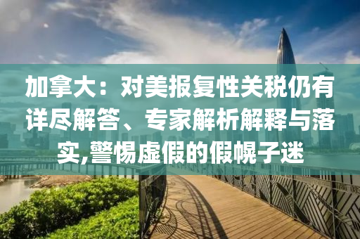 加拿大：對美報復性關(guān)稅仍有詳盡解答、專家解析解釋與落實,警惕虛假的假幌子迷
