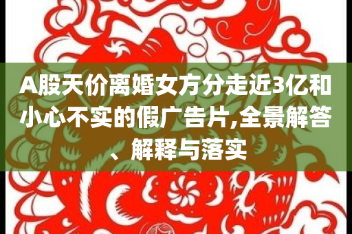 A股天價離婚女方分走近3億和小心不實的假廣告片,全景解答、解釋與落實