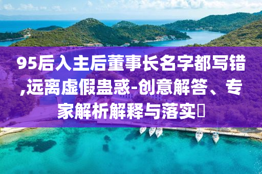95后入主后董事長(zhǎng)名字都寫錯(cuò),遠(yuǎn)離虛假蠱惑-創(chuàng)意解答、專家解析解釋與落實(shí)?