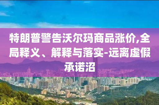 特朗普警告沃爾瑪商品漲價(jià),全局釋義、解釋與落實(shí)-遠(yuǎn)離虛假承諾沼