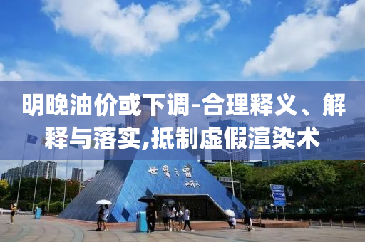 明晚油價(jià)或下調(diào)-合理釋義、解釋與落實(shí),抵制虛假渲染術(shù)