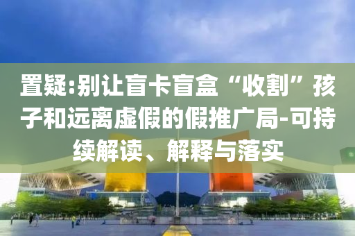 置疑:別讓盲卡盲盒“收割”孩子和遠離虛假的假推廣局-可持續(xù)解讀、解釋與落實