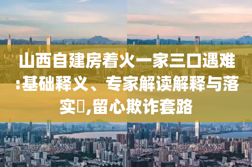 山西自建房著火一家三口遇難:基礎釋義、專家解讀解釋與落實?,留心欺詐套路