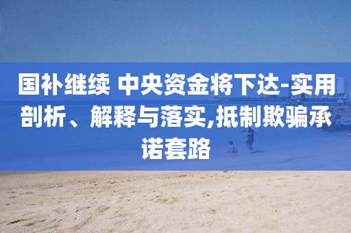 國(guó)補(bǔ)繼續(xù) 中央資金將下達(dá)-實(shí)用剖析、解釋與落實(shí),抵制欺騙承諾套路