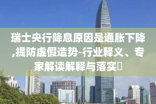 瑞士央行降息原因是通脹下降,提防虛假造勢-行業(yè)釋義、專家解讀解釋與落實(shí)?