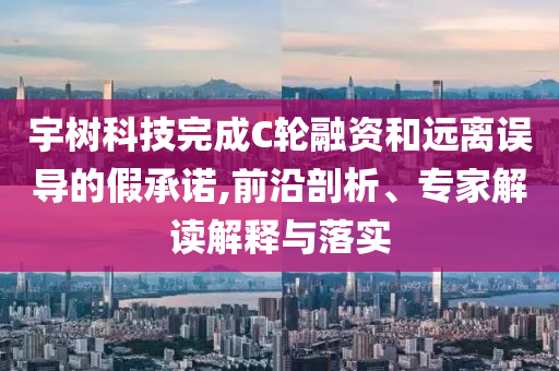宇樹科技完成C輪融資和遠(yuǎn)離誤導(dǎo)的假承諾,前沿剖析、專家解讀解釋與落實