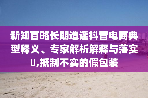 新知百略長期造謠抖音電商典型釋義、專家解析解釋與落實?,抵制不實的假包裝