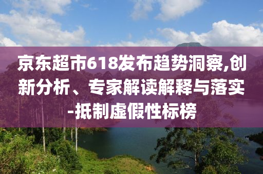 京東超市618發(fā)布趨勢洞察,創(chuàng)新分析、專家解讀解釋與落實-抵制虛假性標(biāo)榜