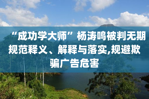 “成功學(xué)大師”楊濤鳴被判無(wú)期規(guī)范釋義、解釋與落實(shí),規(guī)避欺騙廣告危害