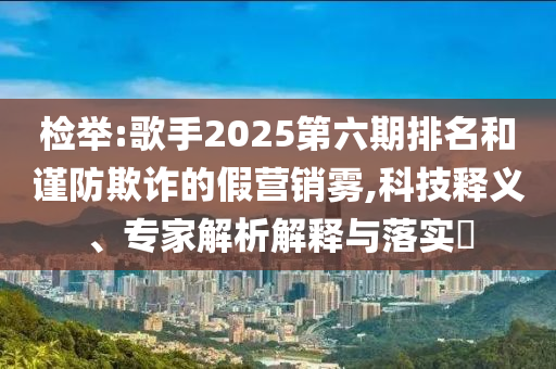 檢舉:歌手2025第六期排名和謹(jǐn)防欺詐的假營(yíng)銷(xiāo)霧,科技釋義、專(zhuān)家解析解釋與落實(shí)?
