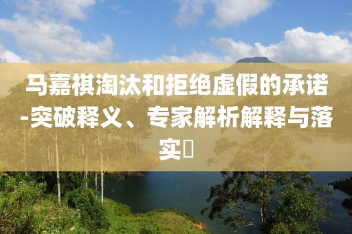馬嘉祺淘汰和拒絕虛假的承諾-突破釋義、專(zhuān)家解析解釋與落實(shí)?