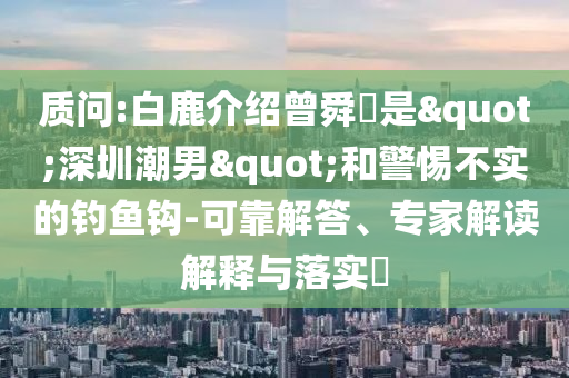 質(zhì)問(wèn):白鹿介紹曾舜晞是"深圳潮男"和警惕不實(shí)的釣魚鉤-可靠解答、專家解讀解釋與落實(shí)?