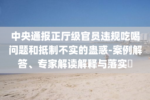 中央通報(bào)正廳級(jí)官員違規(guī)吃喝問(wèn)題和抵制不實(shí)的蠱惑-案例解答、專家解讀解釋與落實(shí)?