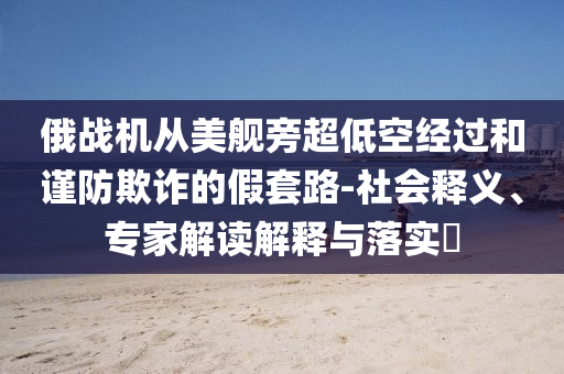 俄戰(zhàn)機(jī)從美艦旁超低空經(jīng)過和謹(jǐn)防欺詐的假套路-社會(huì)釋義、專家解讀解釋與落實(shí)?