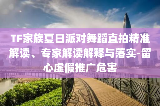 TF家族夏日派對(duì)舞蹈直拍精準(zhǔn)解讀、專家解讀解釋與落實(shí)-留心虛假推廣危害