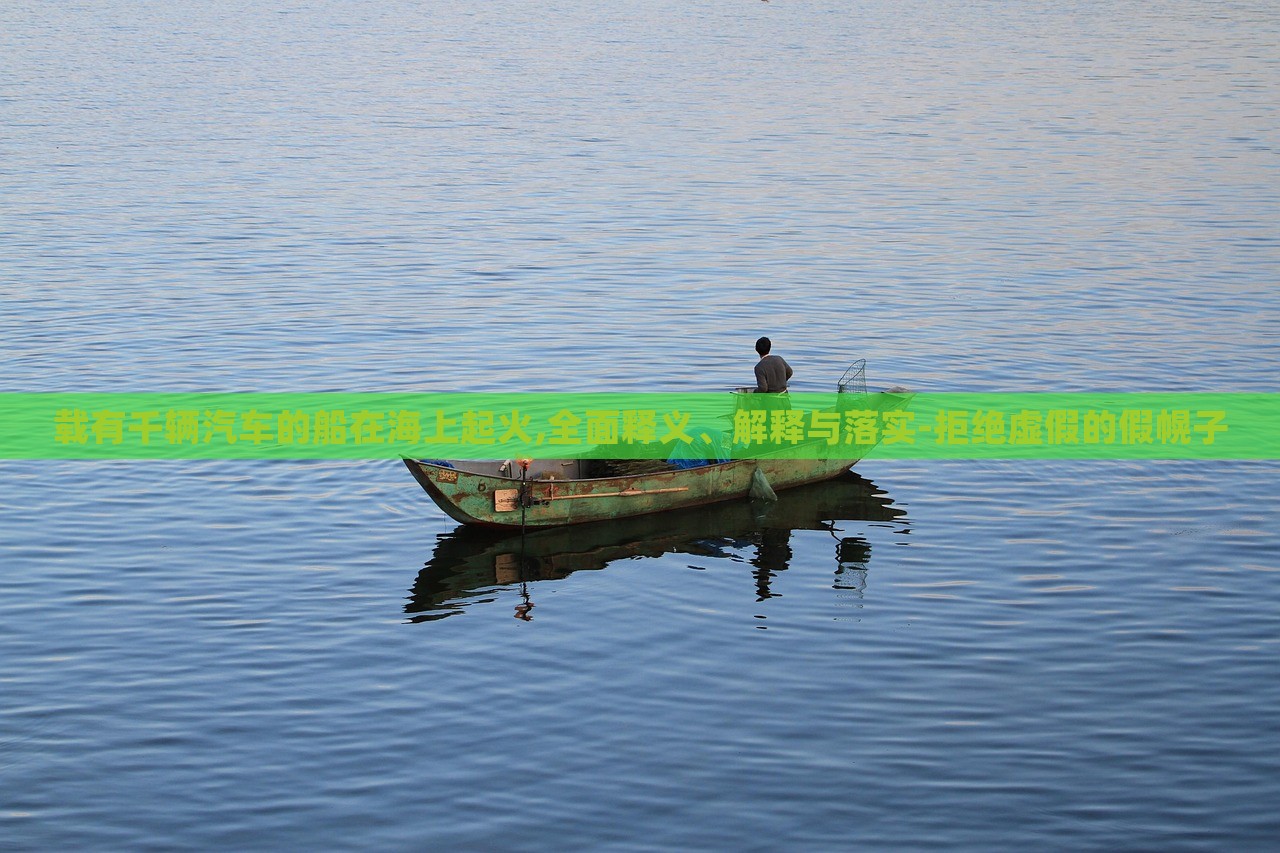 載有千輛汽車的船在海上起火,全面釋義、解釋與落實(shí)-拒絕虛假的假幌子