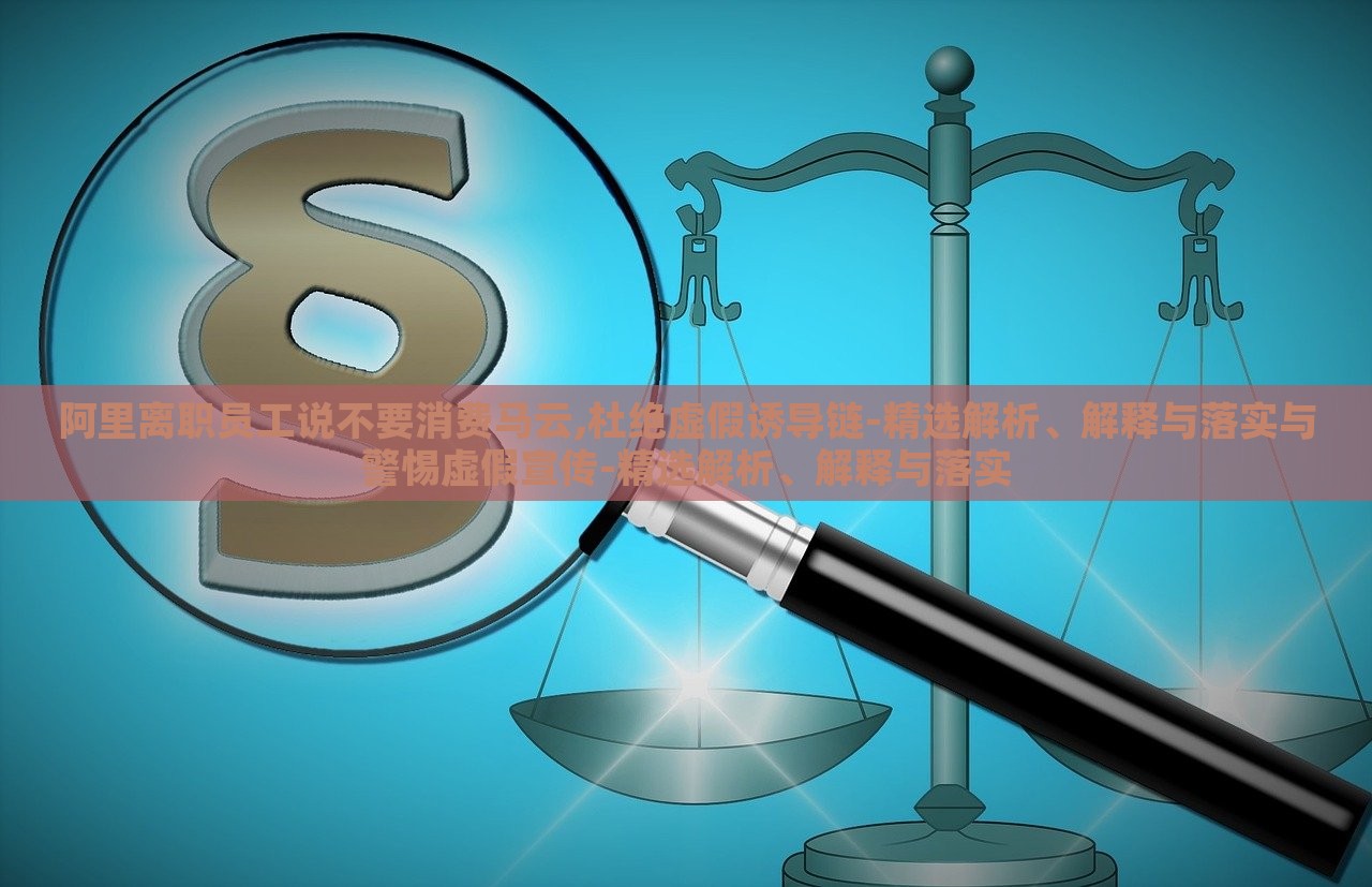 阿里离职员工说不要消费马云,杜绝虚假诱导链-精选解析、解释与落实与警惕虚假宣传-精选解析、解释与落实