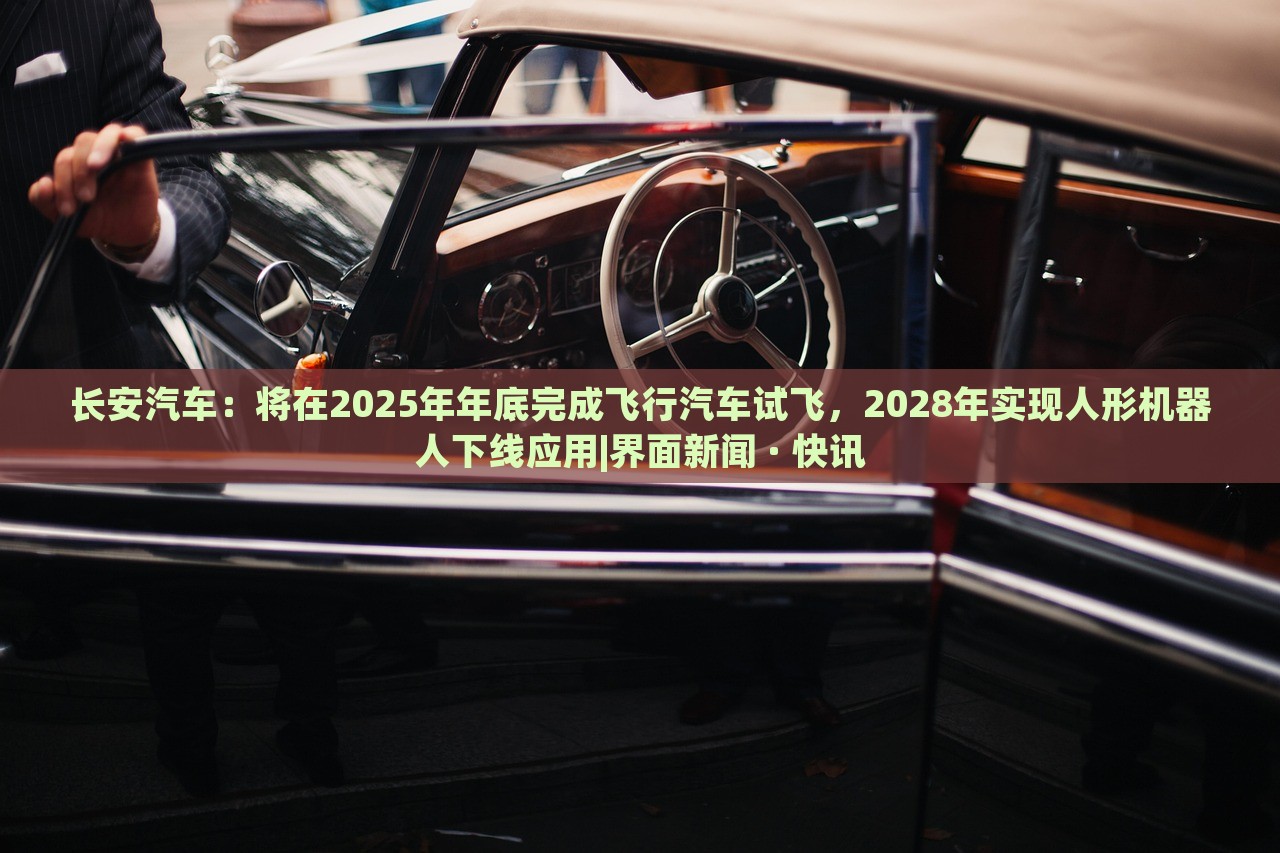 长安汽车：将在2025年年底完成飞行汽车试飞，2028年实现人形机器人下线应用|界面新闻 · 快讯
