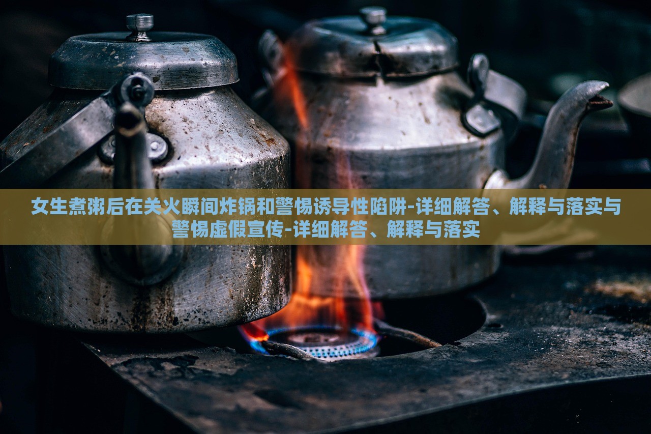 女生煮粥后在关火瞬间炸锅和警惕诱导性陷阱-详细解答、解释与落实与警惕虚假宣传-详细解答、解释与落实
