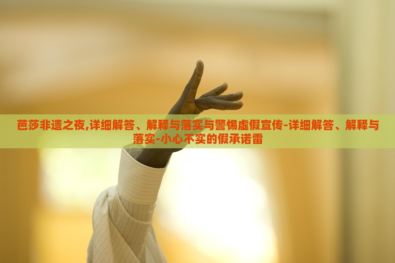 芭莎非遗之夜,详细解答、解释与落实与警惕虚假宣传-详细解答、解释与落实-小心不实的假承诺雷