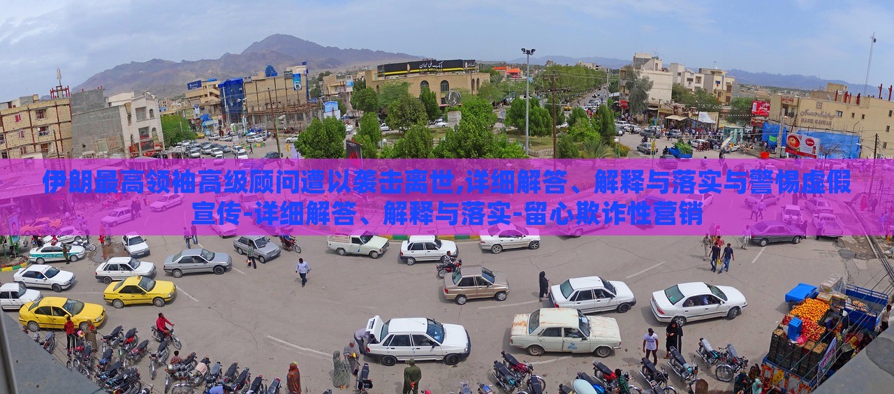 伊朗最高领袖高级顾问遭以袭击离世,详细解答、解释与落实与警惕虚假宣传-详细解答、解释与落实-留心欺诈性营销