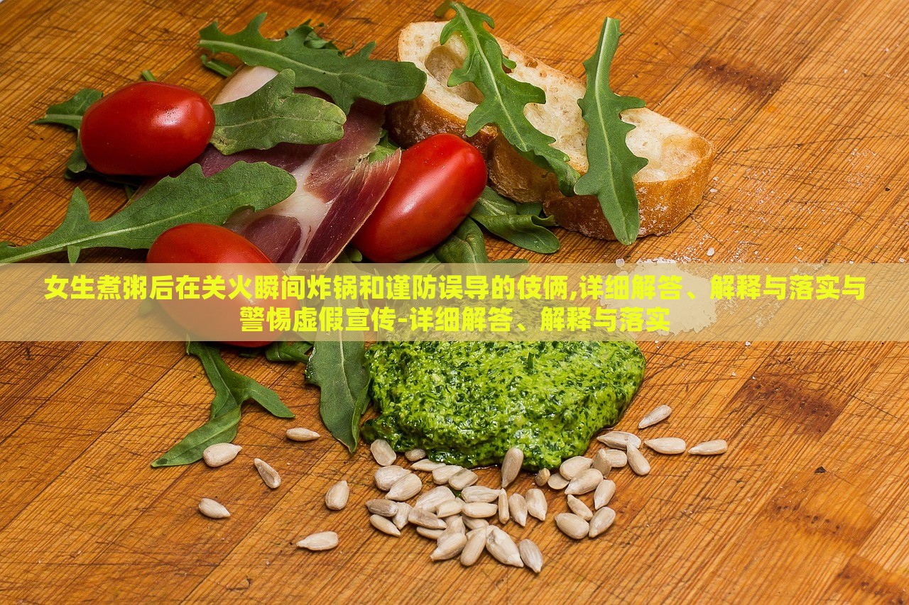 女生煮粥后在关火瞬间炸锅和谨防误导的伎俩,详细解答、解释与落实与警惕虚假宣传-详细解答、解释与落实