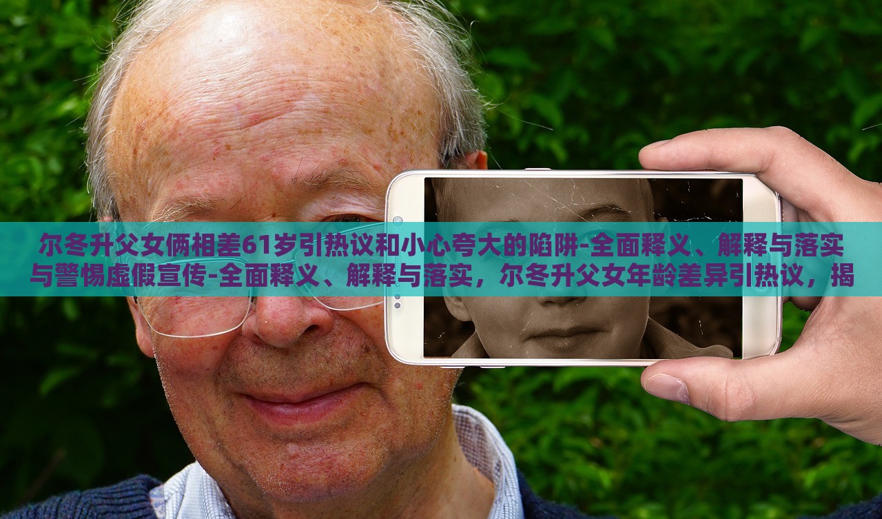尔冬升父女俩相差61岁引热议和小心夸大的陷阱-全面释义、解释与落实与警惕虚假宣传-全面释义、解释与落实，尔冬升父女年龄差异引热议，揭秘真实年龄背后的宣传陷阱
