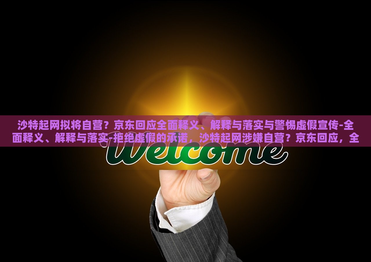 沙特起网拟将自营？京东回应全面释义、解释与落实与警惕虚假宣传-全面释义、解释与落实-拒绝虚假的承诺，沙特起网涉嫌自营？京东回应，全面解析与风险警示