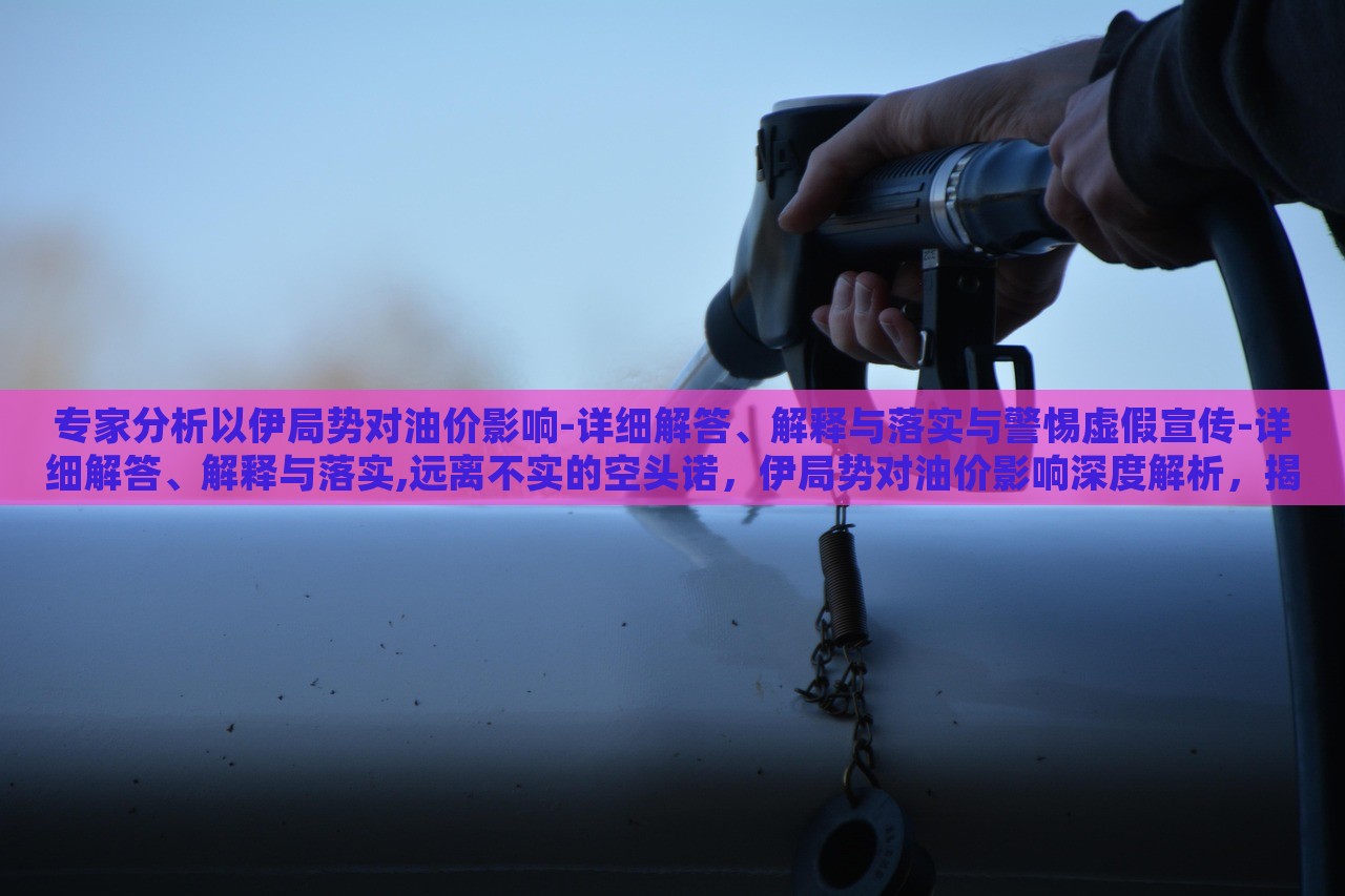 专家分析以伊局势对油价影响-详细解答、解释与落实与警惕虚假宣传-详细解答、解释与落实,远离不实的空头诺，伊局势对油价影响深度解析，揭秘真相与防范虚假宣传