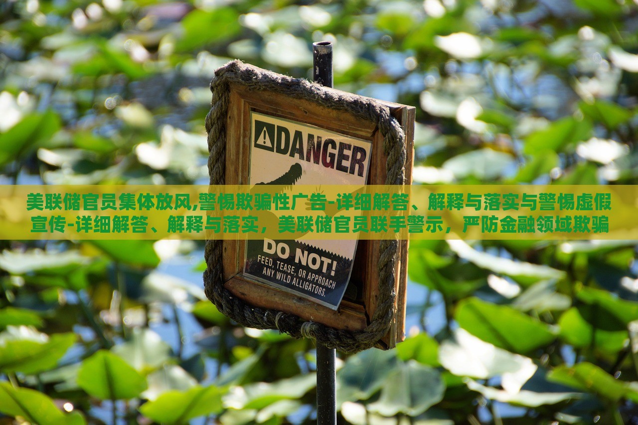 美联储官员集体放风,警惕欺骗性广告-详细解答、解释与落实与警惕虚假宣传-详细解答、解释与落实，美联储官员联手警示，严防金融领域欺骗性广告与虚假宣传风险