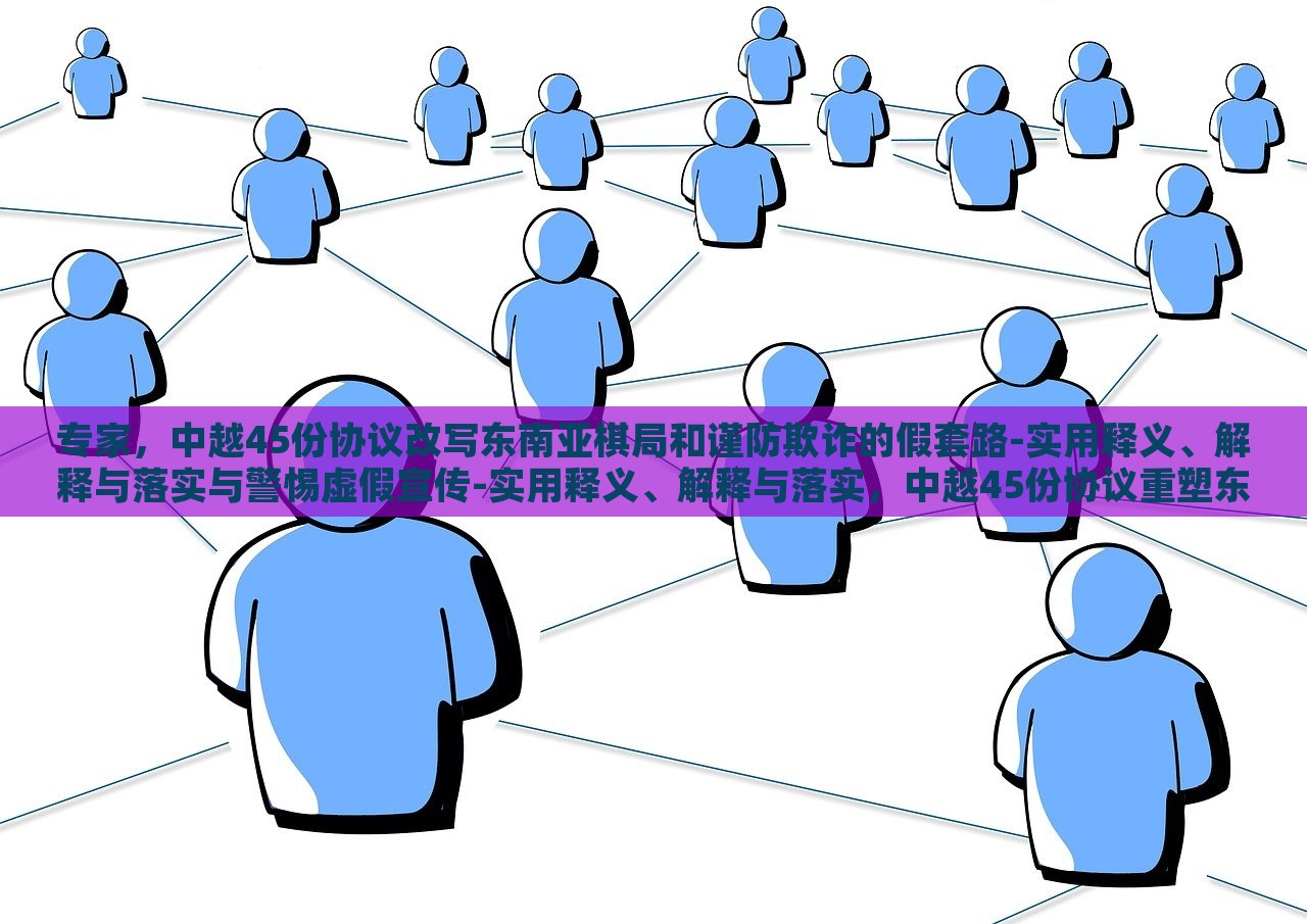 专家，中越45份协议改写东南亚棋局和谨防欺诈的假套路-实用释义、解释与落实与警惕虚假宣传-实用释义、解释与落实，中越45份协议重塑东南亚棋局，专家解读与防范欺诈策略