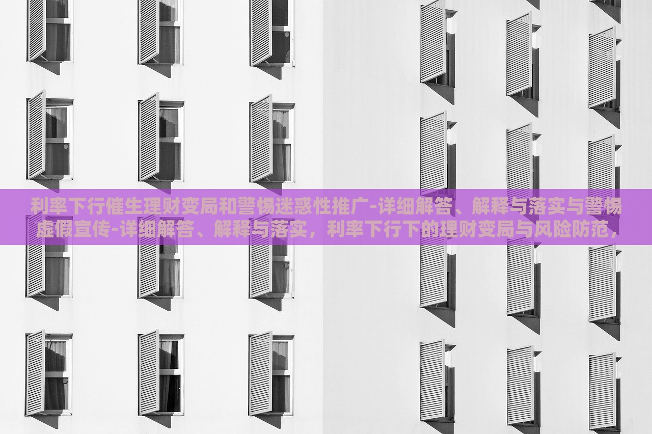 利率下行催生理财变局和警惕迷惑性推广-详细解答、解释与落实与警惕虚假宣传-详细解答、解释与落实，利率下行下的理财变局与风险防范，深度解析与虚假宣传警示