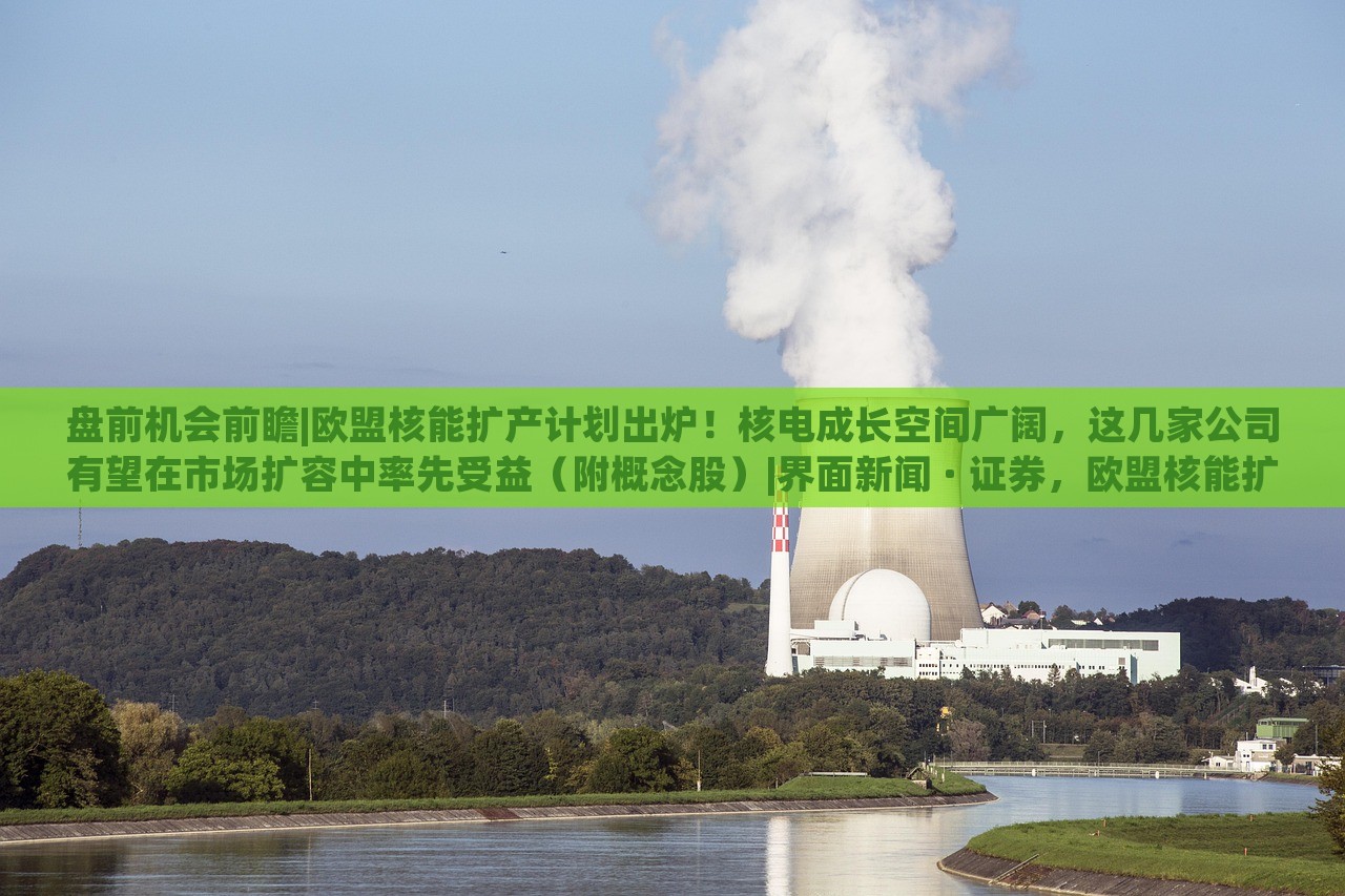 盘前机会前瞻|欧盟核能扩产计划出炉！核电成长空间广阔，这几家公司有望在市场扩容中率先受益（附概念股）|界面新闻 · 证券，欧盟核能扩产计划发布，核电市场潜力巨大，多家企业或迎发展机遇