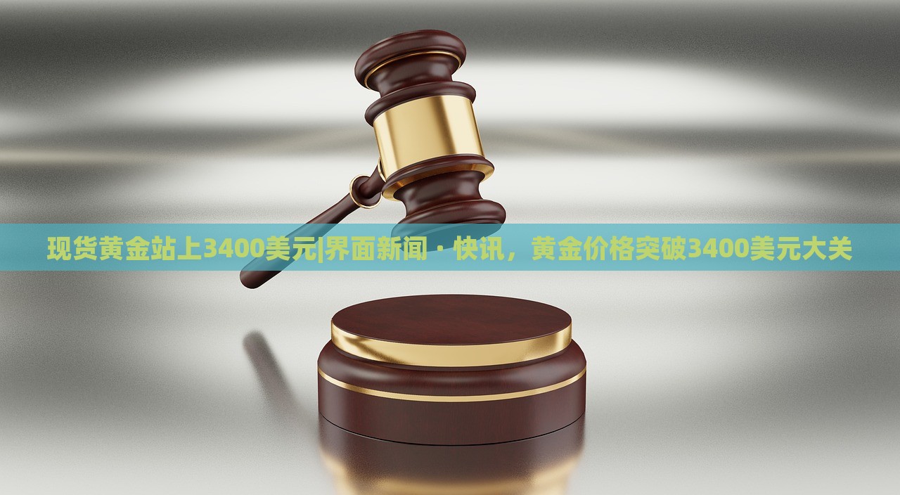 现货黄金站上3400美元|界面新闻 · 快讯，黄金价格突破3400美元大关