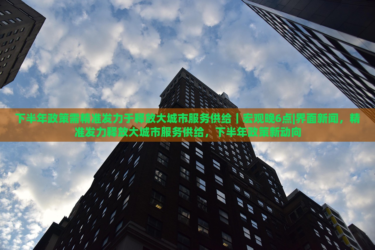 下半年政策需精准发力于释放大城市服务供给｜宏观晚6点|界面新闻，精准发力释放大城市服务供给，下半年政策新动向