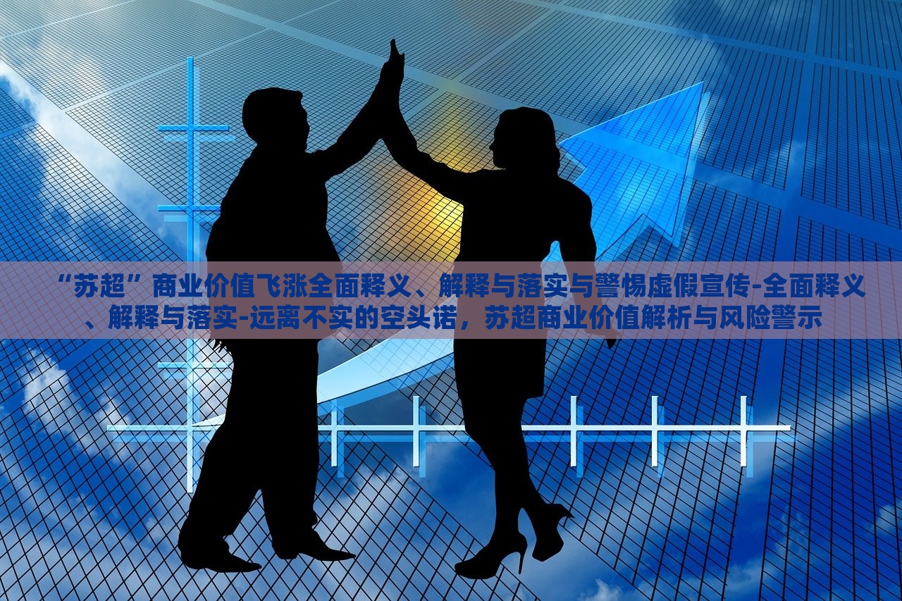 “苏超”商业价值飞涨全面释义、解释与落实与警惕虚假宣传-全面释义、解释与落实-远离不实的空头诺，苏超商业价值解析与风险警示