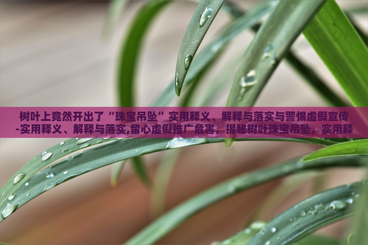 树叶上竟然开出了“珠宝吊坠”实用释义、解释与落实与警惕虚假宣传-实用释义、解释与落实,留心虚假推广危害，揭秘树叶珠宝吊坠，实用释义、警惕虚假宣传风险