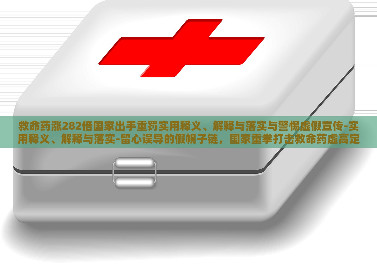 救命药涨282倍国家出手重罚实用释义、解释与落实与警惕虚假宣传-实用释义、解释与落实-留心误导的假幌子链，国家重拳打击救命药虚高定价，解读政策落实与防范虚假宣传风险