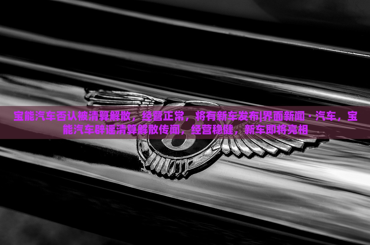 宝能汽车否认被清算解散，经营正常，将有新车发布|界面新闻 · 汽车，宝能汽车辟谣清算解散传闻，经营稳健，新车即将亮相