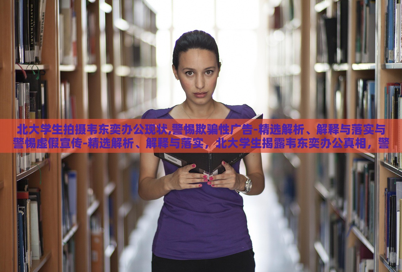 北大学生拍摄韦东奕办公现状,警惕欺骗性广告-精选解析、解释与落实与警惕虚假宣传-精选解析、解释与落实，北大学生揭露韦东奕办公真相，警惕虚假宣传陷阱