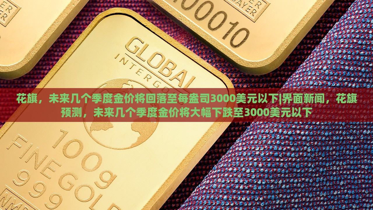 花旗，未来几个季度金价将回落至每盎司3000美元以下|界面新闻，花旗预测，未来几个季度金价将大幅下跌至3000美元以下