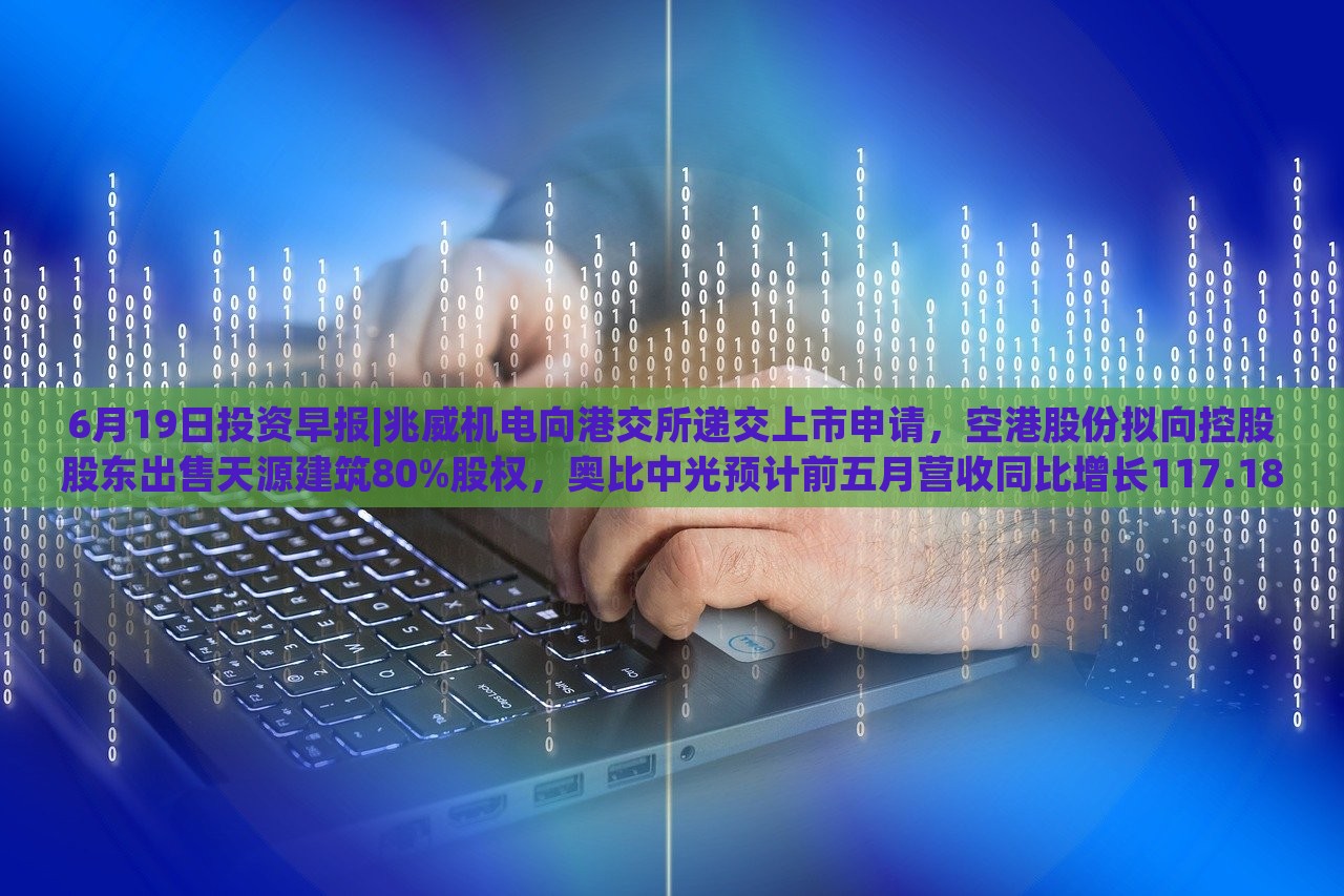 6月19日投资早报|兆威机电向港交所递交上市申请，空港股份拟向控股股东出售天源建筑80%股权，奥比中光预计前五月营收同比增长117.18%|界面新闻 · 证券，兆威机电上市申请递交，奥比中光营收预计大增117.18%——6月19日投资早报盘点