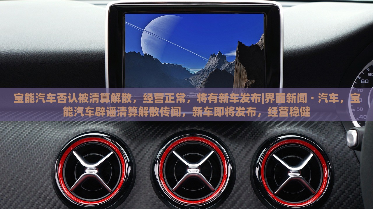 宝能汽车否认被清算解散，经营正常，将有新车发布|界面新闻 · 汽车，宝能汽车辟谣清算解散传闻，新车即将发布，经营稳健