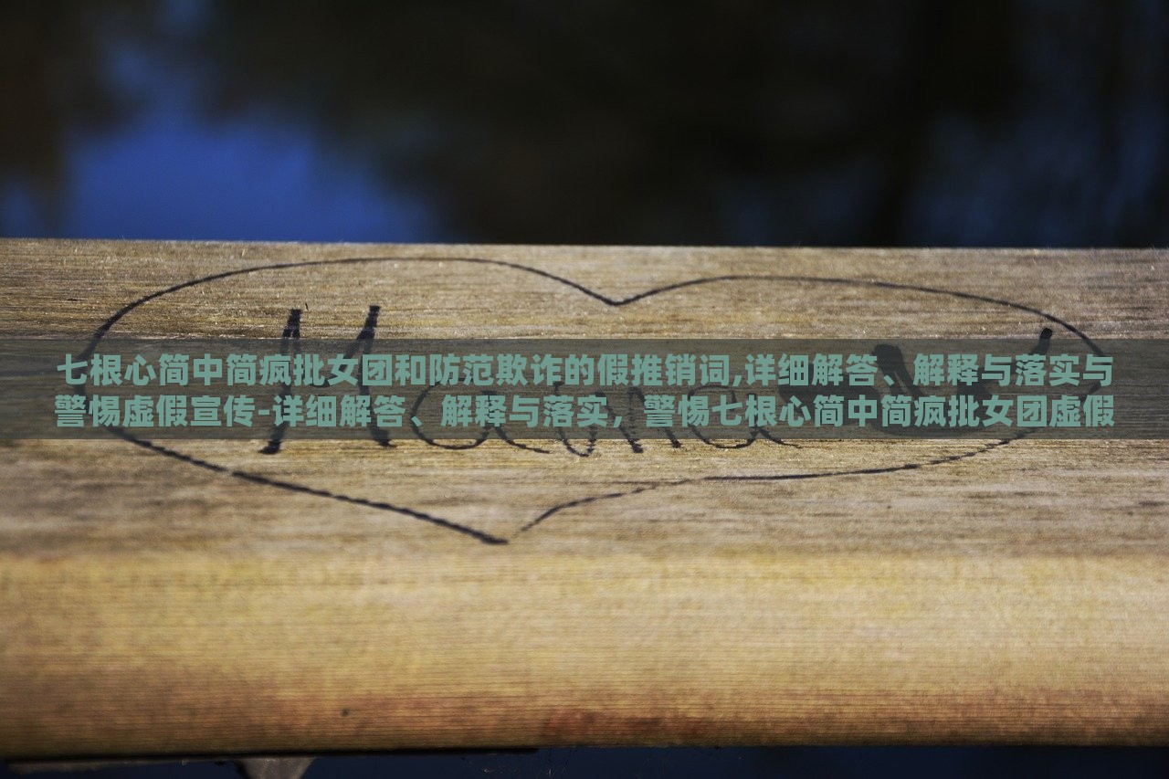 七根心简中简疯批女团和防范欺诈的假推销词,详细解答、解释与落实与警惕虚假宣传-详细解答、解释与落实，警惕七根心简中简疯批女团虚假宣传，揭秘与防范攻略