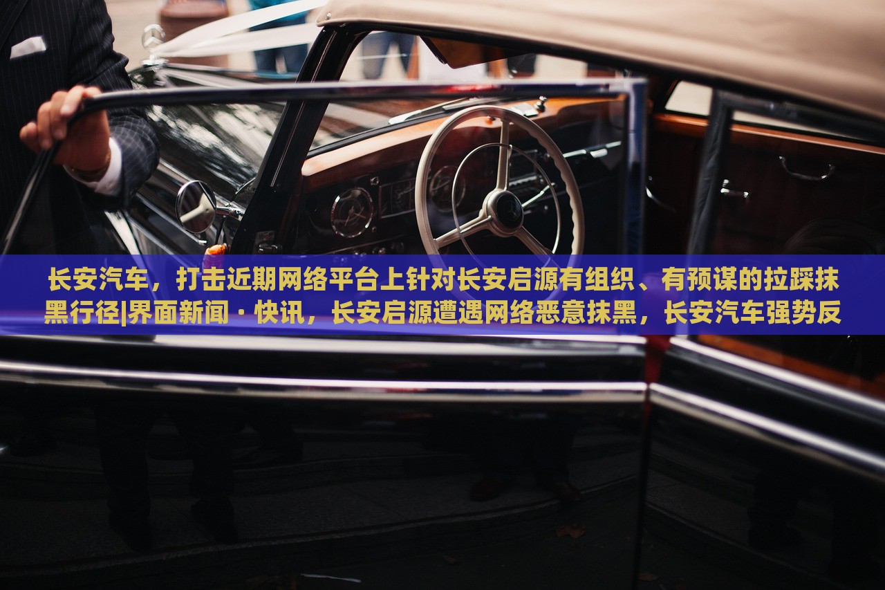 长安汽车，打击近期网络平台上针对长安启源有组织、有预谋的拉踩抹黑行径|界面新闻 · 快讯，长安启源遭遇网络恶意抹黑，长安汽车强势反击