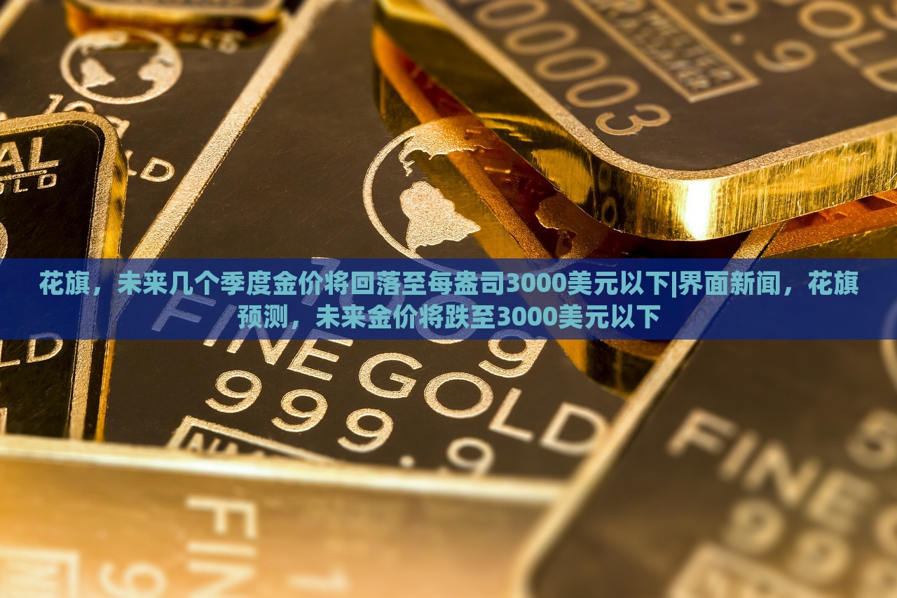 花旗，未来几个季度金价将回落至每盎司3000美元以下|界面新闻，花旗预测，未来金价将跌至3000美元以下