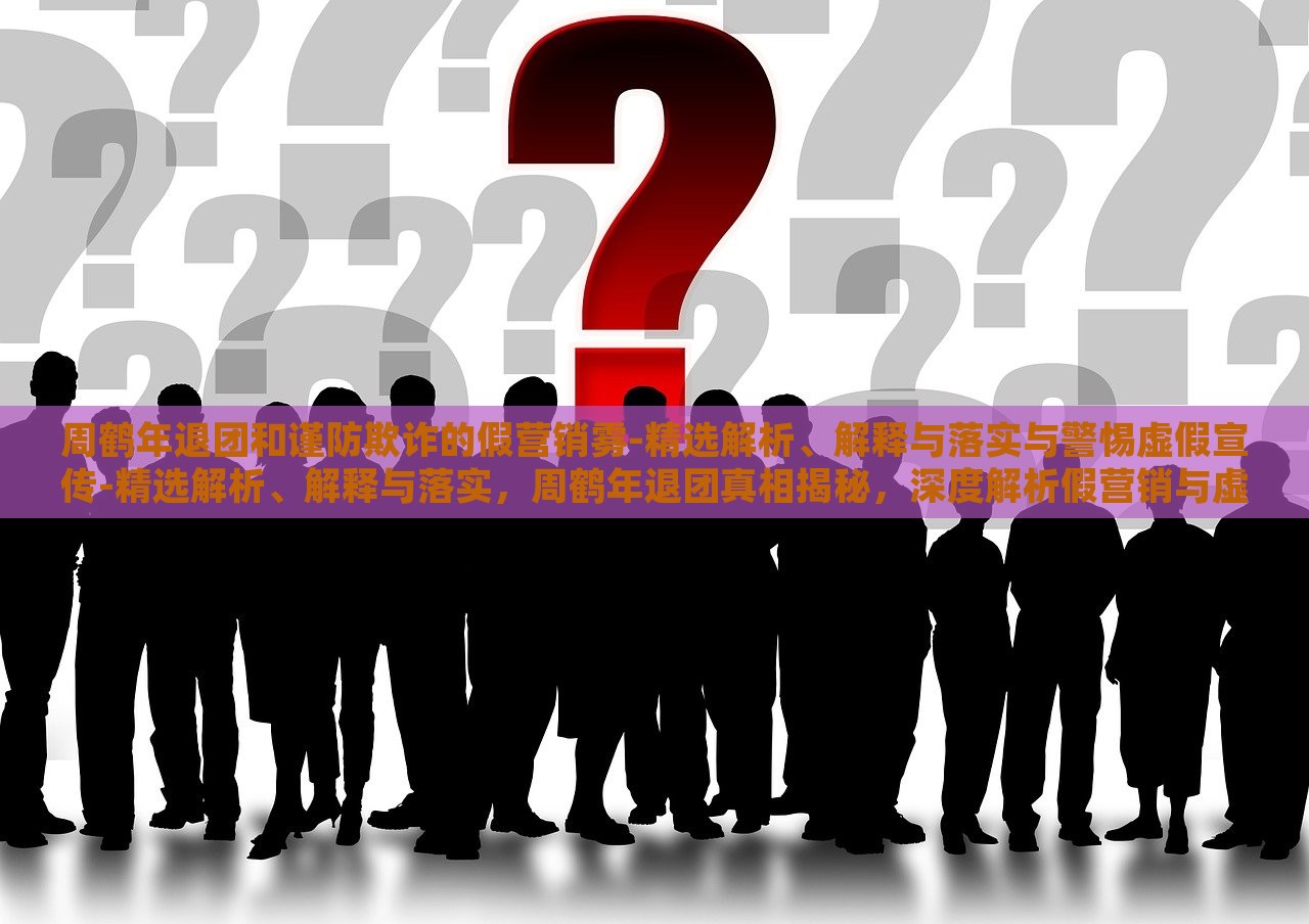 周鹤年退团和谨防欺诈的假营销雾-精选解析、解释与落实与警惕虚假宣传-精选解析、解释与落实，周鹤年退团真相揭秘，深度解析假营销与虚假宣传风险