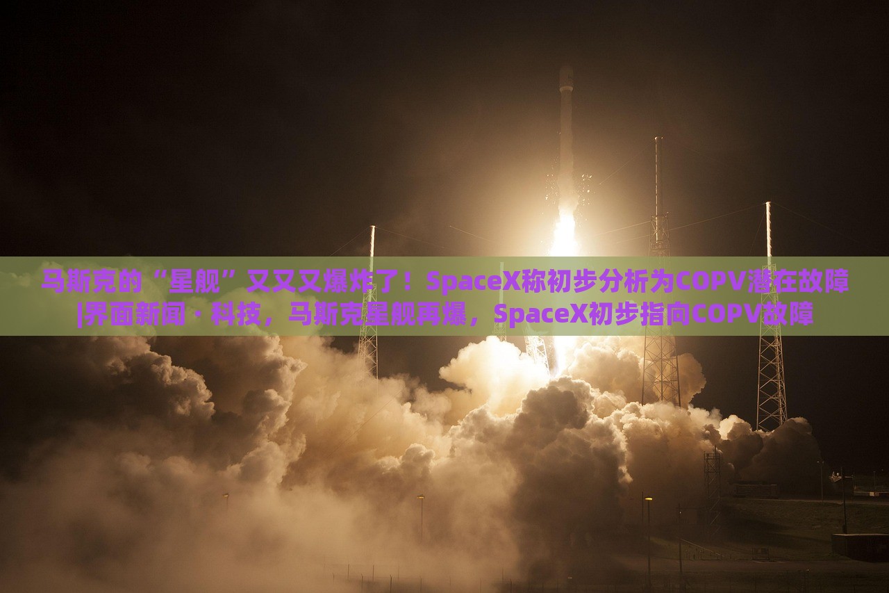马斯克的“星舰”又又又爆炸了！SpaceX称初步分析为COPV潜在故障|界面新闻 · 科技，马斯克星舰再爆，SpaceX初步指向COPV故障